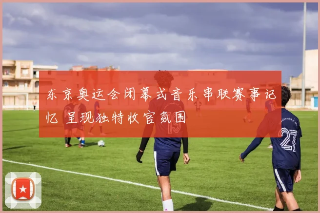 东京奥运会闭幕式音乐串联赛事记忆 呈现独特收官氛围