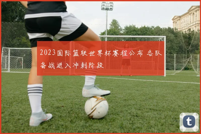 2023国际篮联世界杯赛程公布 各队备战进入冲刺阶段