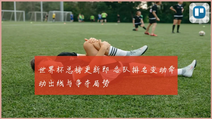 世界杯总榜更新即 各队排名变动牵动出线与争夺局势