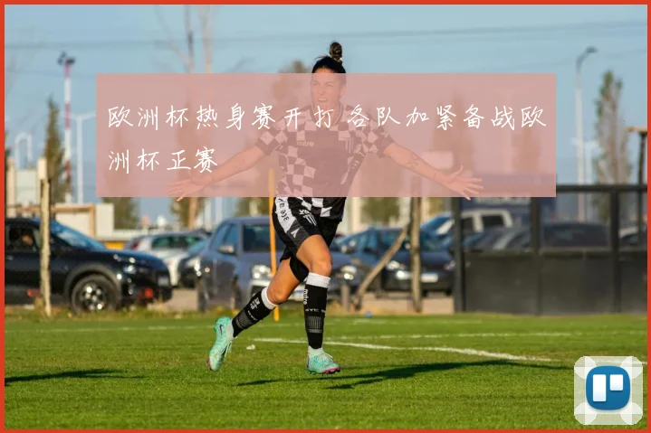 欧洲杯热身赛开打 各队加紧备战欧洲杯正赛