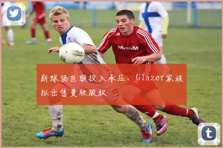 新球场巨额投入承压，Glazer家族拟出售曼联股权