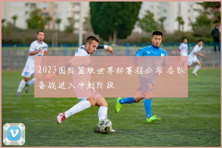 2023国际篮联世界杯赛程公布 各队备战进入冲刺阶段