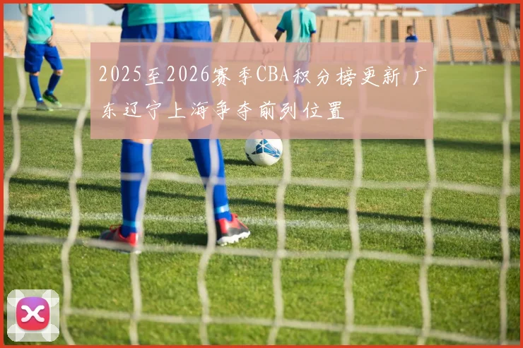 2025至2026赛季CBA积分榜更新 广东辽宁上海争夺前列位置