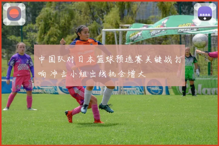 中国队对日本篮球预选赛关键战打响 冲击小组出线机会增大