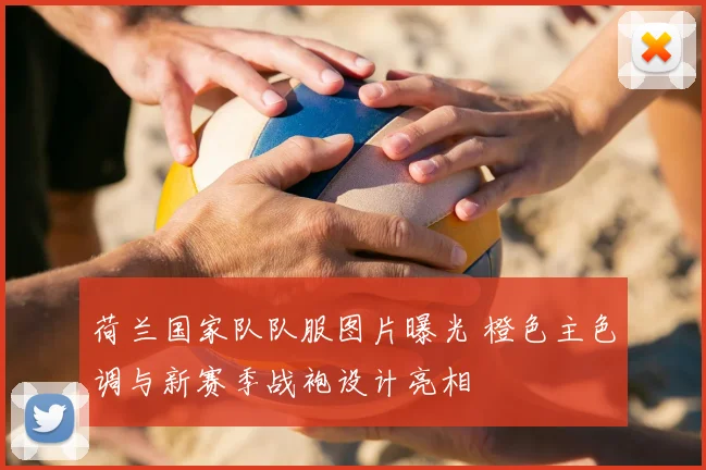 荷兰国家队队服图片曝光 橙色主色调与新赛季战袍设计亮相