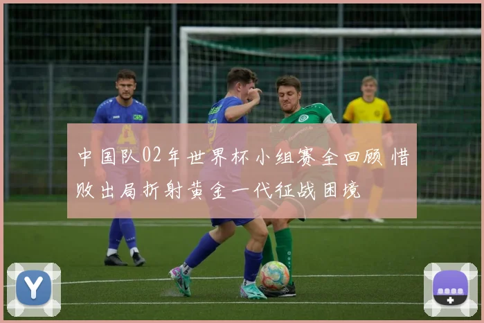 中国队02年世界杯小组赛全回顾 惜败出局折射黄金一代征战困境
