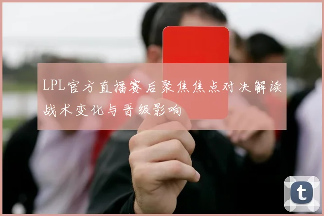 LPL官方直播赛后聚焦焦点对决解读战术变化与晋级影响
