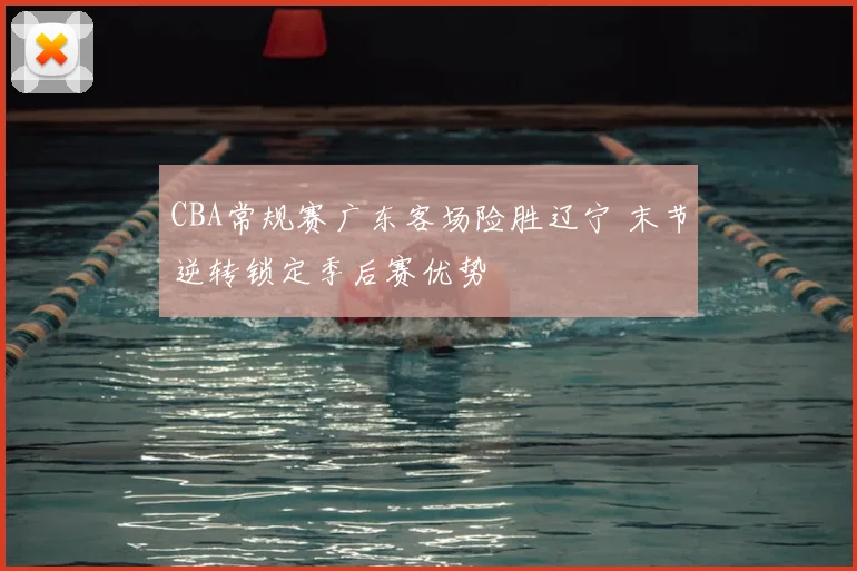 CBA常规赛广东客场险胜辽宁 末节逆转锁定季后赛优势