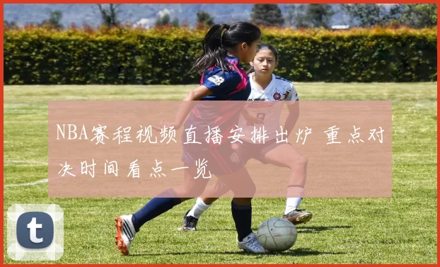 NBA赛程视频直播安排出炉 重点对决时间看点一览