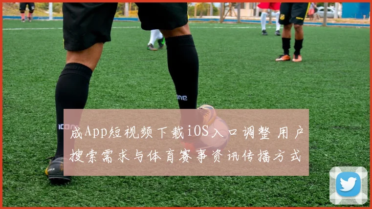 成App短视频下载iOS入口调整 用户搜索需求与体育赛事资讯传播方式同步变化
