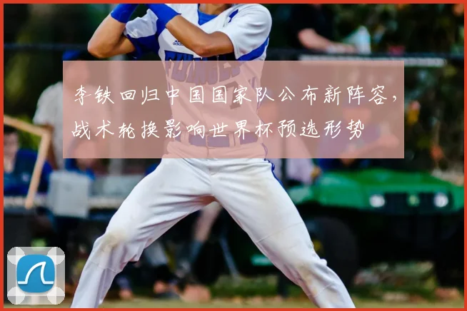 李铁回归中国国家队公布新阵容，战术轮换影响世界杯预选形势