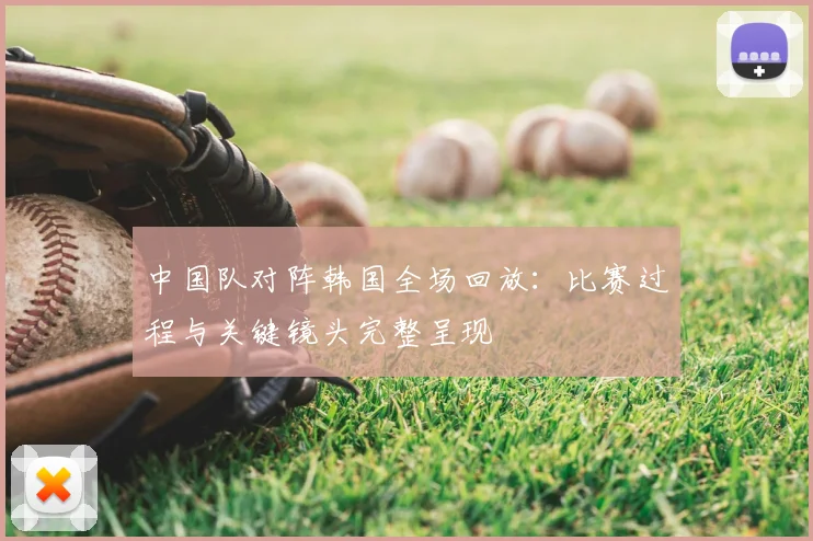中国队对阵韩国全场回放：比赛过程与关键镜头完整呈现