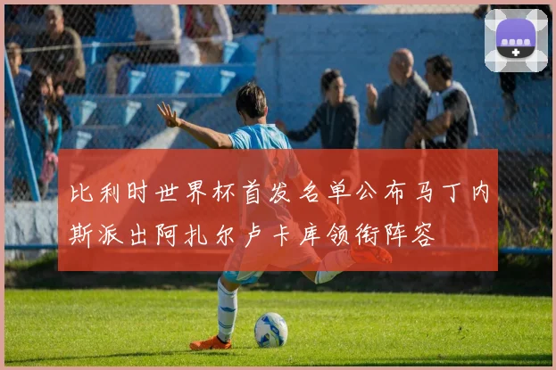 比利时世界杯首发名单公布马丁内斯派出阿扎尔卢卡库领衔阵容