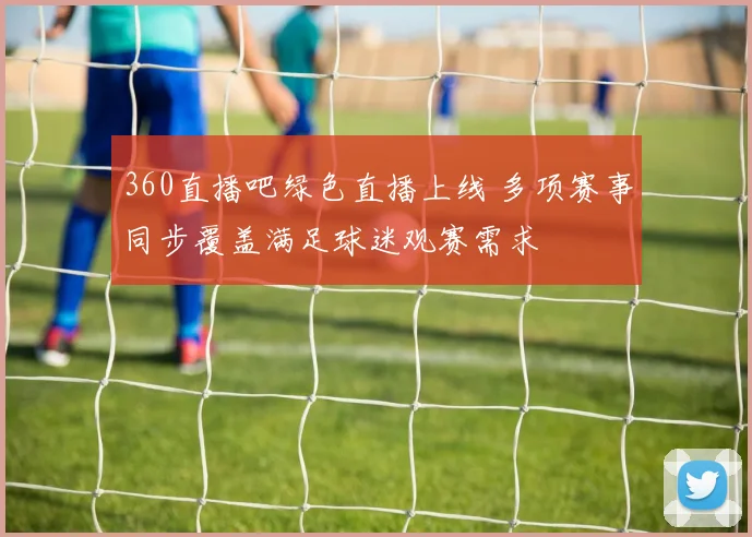 360直播吧绿色直播上线 多项赛事同步覆盖满足球迷观赛需求