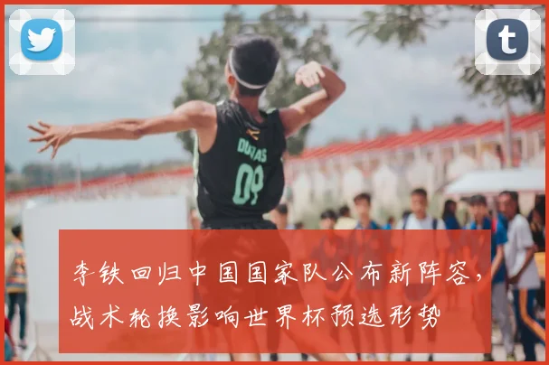 李铁回归中国国家队公布新阵容，战术轮换影响世界杯预选形势