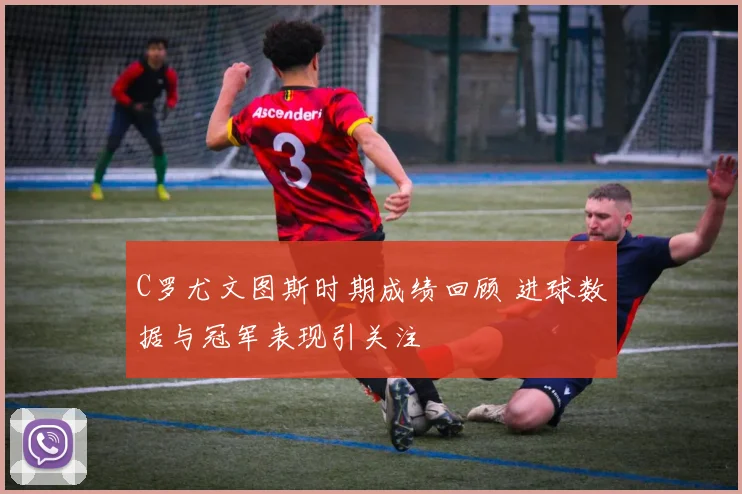 C罗尤文图斯时期成绩回顾 进球数据与冠军表现引关注