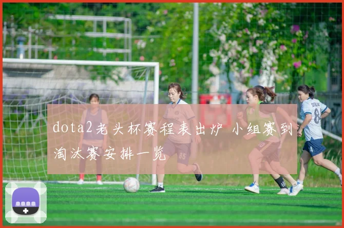 dota2老头杯赛程表出炉 小组赛到淘汰赛安排一览