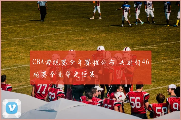 CBA常规赛今年赛程公布 共进行46轮赛季竞争更密集