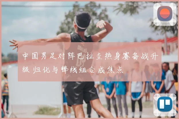 中国男足对阵巴拉圭热身赛备战升级 归化与锋线组合成焦点