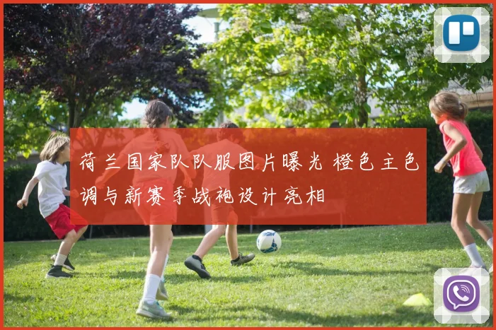 荷兰国家队队服图片曝光 橙色主色调与新赛季战袍设计亮相