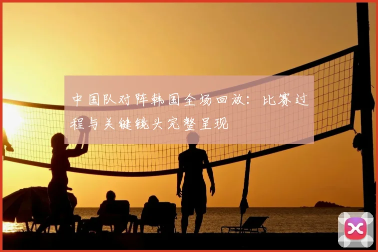 中国队对阵韩国全场回放：比赛过程与关键镜头完整呈现