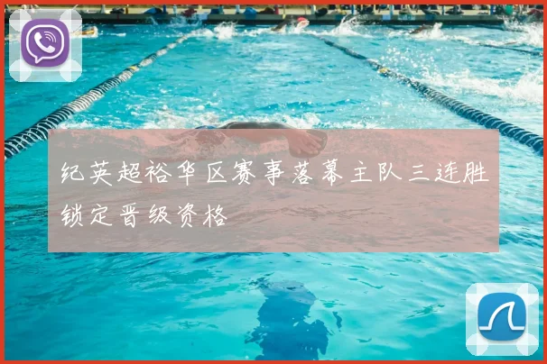 纪英超裕华区赛事落幕主队三连胜锁定晋级资格