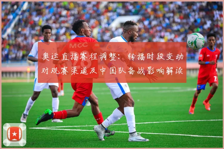 奥运直播赛程调整：转播时段变动对观赛渠道及中国队备战影响解读