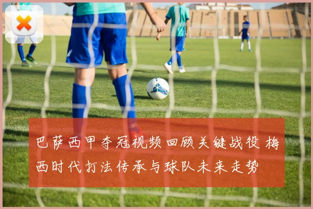 巴萨西甲夺冠视频回顾关键战役 梅西时代打法传承与球队未来走势