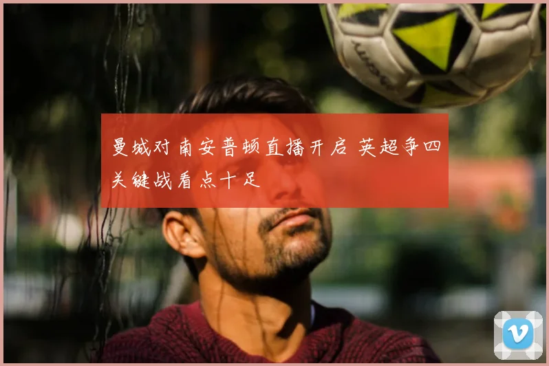 曼城对南安普顿直播开启 英超争四关键战看点十足