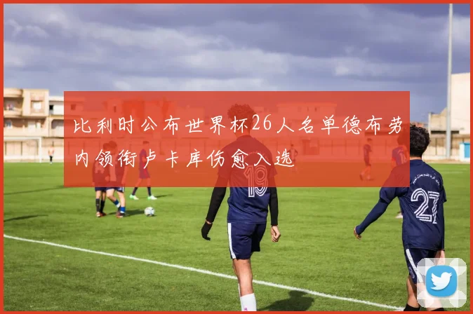 比利时公布世界杯26人名单德布劳内领衔卢卡库伤愈入选