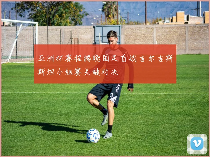 亚洲杯赛程揭晓国足首战吉尔吉斯斯坦小组赛关键对决