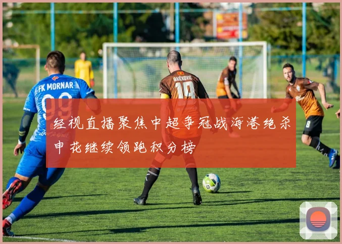 经视直播聚焦中超争冠战海港绝杀申花继续领跑积分榜