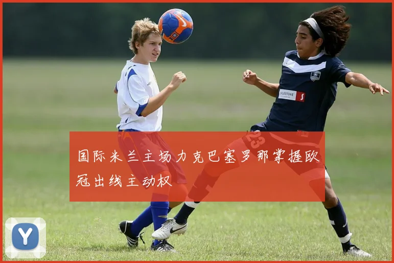 国际米兰主场力克巴塞罗那掌握欧冠出线主动权