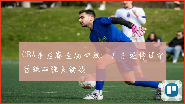 CBA季后赛全场回放:广东逆转辽宁晋级四强关键战