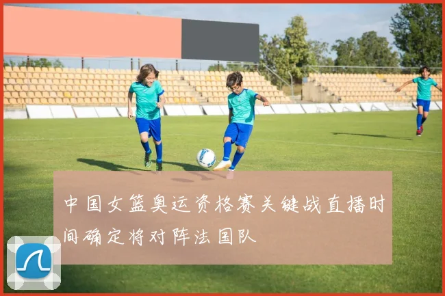 中国女篮奥运资格赛关键战直播时间确定将对阵法国队