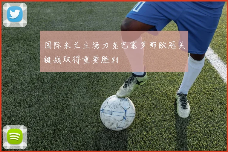 国际米兰主场力克巴塞罗那欧冠关键战取得重要胜利