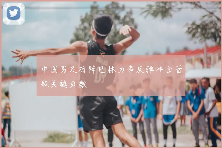 中国男足对阵巴林力争反弹冲击晋级关键分数