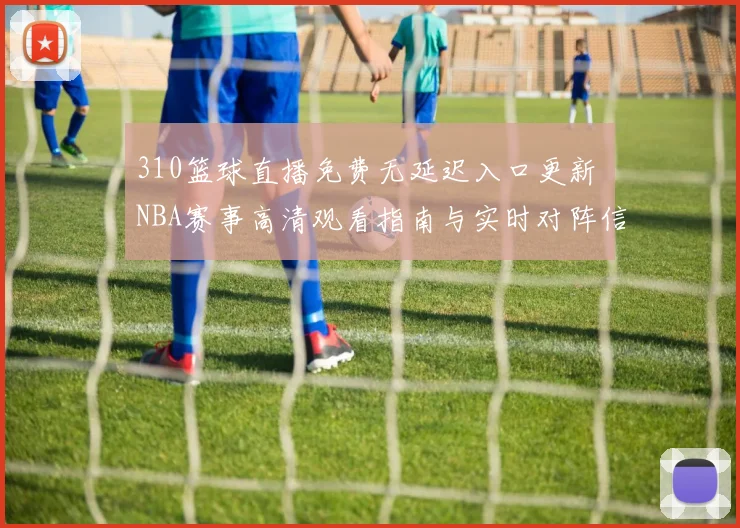 310篮球直播免费无延迟入口更新 NBA赛事高清观看指南与实时对阵信息