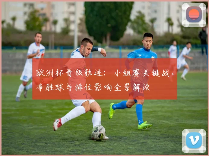 欧洲杯晋级轨迹:小组赛关键战、净胜球与排位影响全景解读