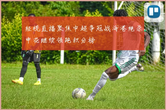 经视直播聚焦中超争冠战海港绝杀申花继续领跑积分榜