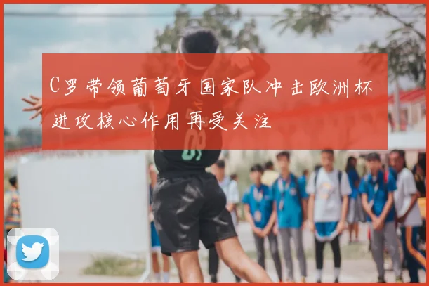 C罗带领葡萄牙国家队冲击欧洲杯 进攻核心作用再受关注