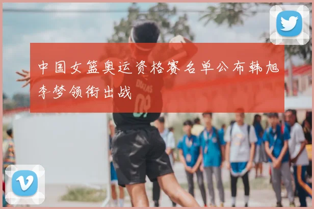 中国女篮奥运资格赛名单公布韩旭李梦领衔出战