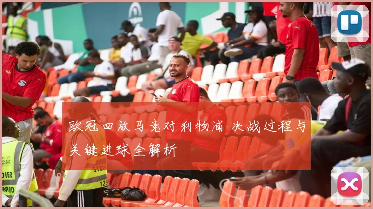 欧冠回放马竞对利物浦 决战过程与关键进球全解析