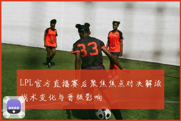 LPL官方直播赛后聚焦焦点对决解读战术变化与晋级影响